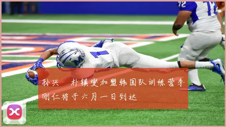 孙兴慜朴镇燮加盟韩国队训练营李刚仁将于六月一日到达
