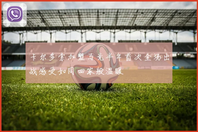卡尔多索加盟马竞半年首次全场出战感受如同回家般温暖