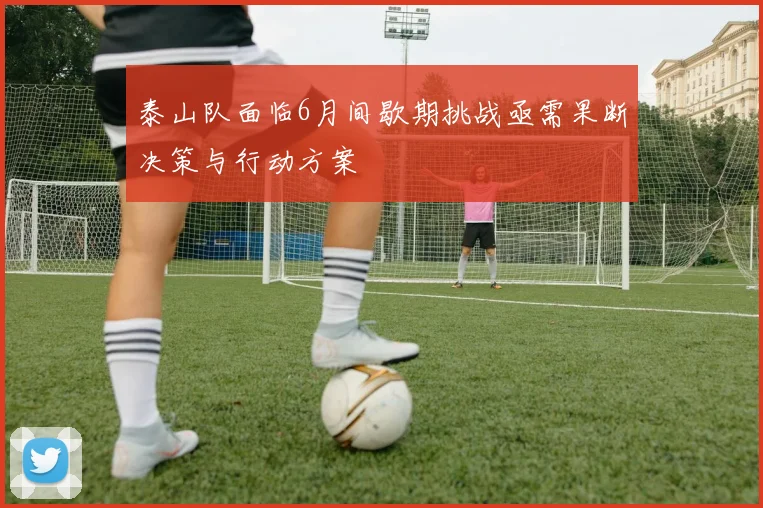 泰山队面临6月间歇期挑战亟需果断决策与行动方案