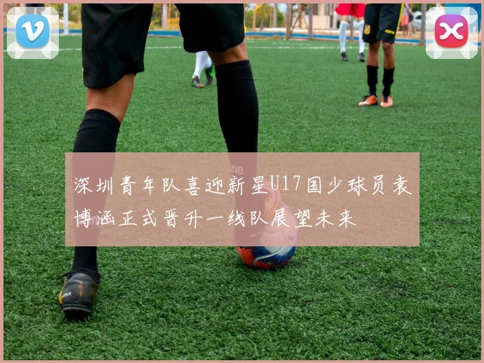 深圳青年队喜迎新星U17国少球员袁博涵正式晋升一线队展望未来