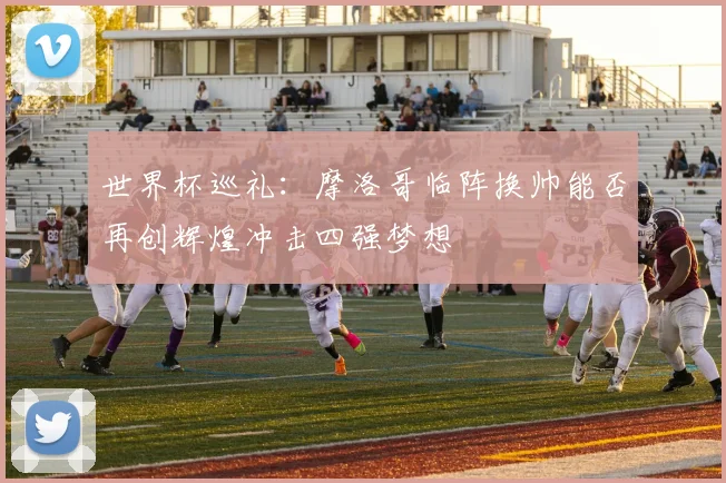 世界杯巡礼：摩洛哥临阵换帅能否再创辉煌冲击四强梦想