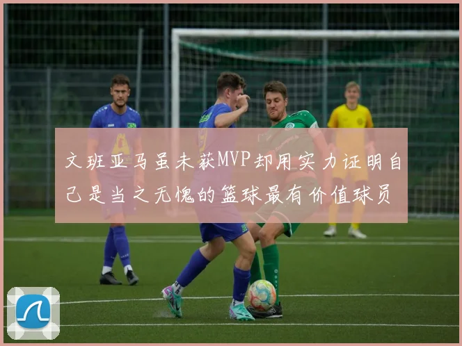 文班亚马虽未获MVP却用实力证明自己是当之无愧的篮球最有价值球员