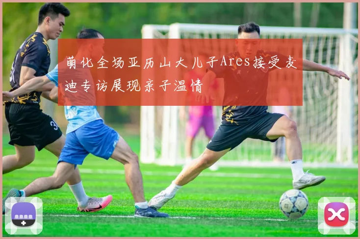 萌化全场亚历山大儿子Ares接受麦迪专访展现亲子温情