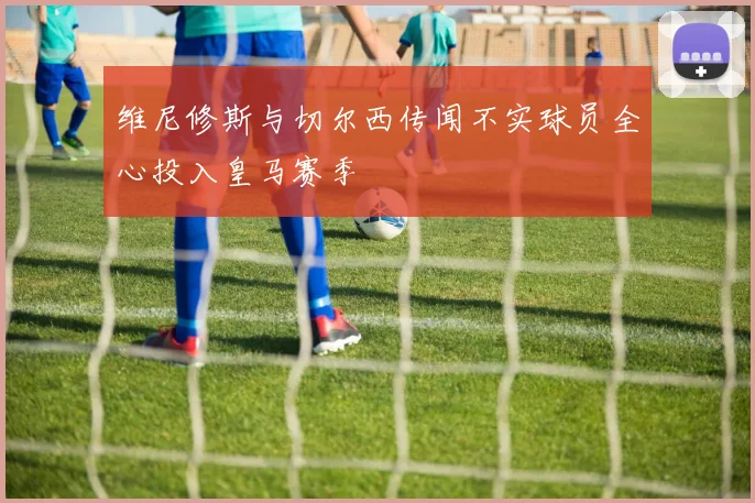 维尼修斯与切尔西传闻不实球员全心投入皇马赛季