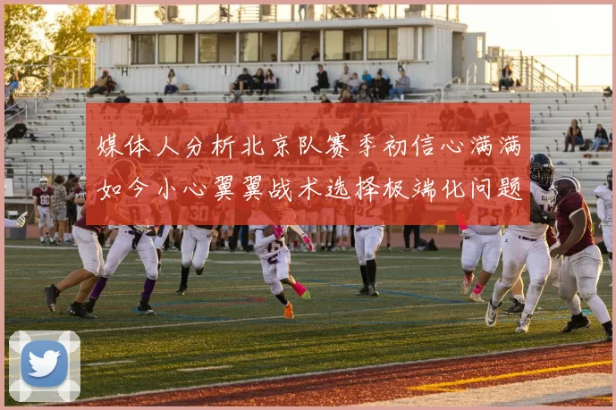 媒体人分析北京队赛季初信心满满如今小心翼翼战术选择极端化问题探讨