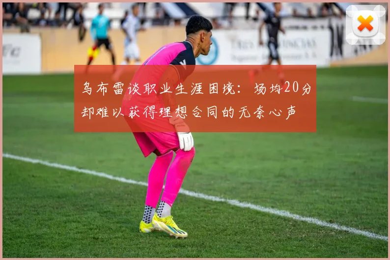 乌布雷谈职业生涯困境：场均20分却难以获得理想合同的无奈心声